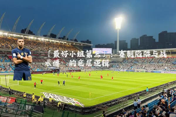 「最好小组第三」:赛制陷阱与战术博弈的底层逻辑